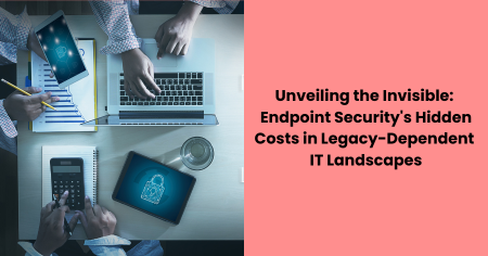 unveiling-the-invisible-endpoint-security-hidden-costs-in-legacy-dependent-it-landscapes